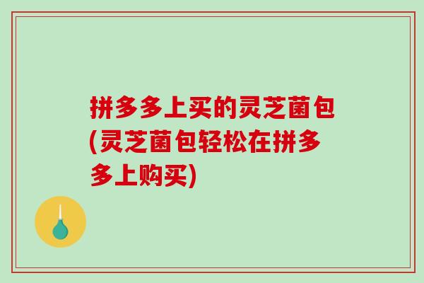 拼多多上买的灵芝菌包(灵芝菌包轻松在拼多多上购买)