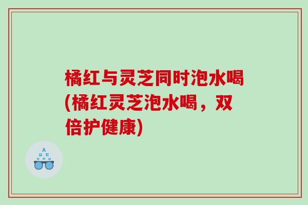 橘红与灵芝同时泡水喝(橘红灵芝泡水喝，双倍护健康)