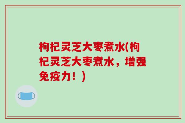 枸杞灵芝大枣煮水(枸杞灵芝大枣煮水，增强免疫力！)