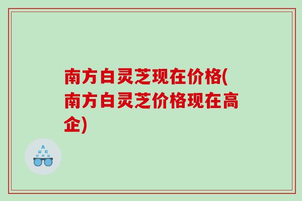 南方白灵芝现在价格(南方白灵芝价格现在高企)