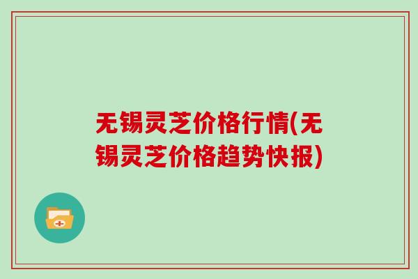 无锡灵芝价格行情(无锡灵芝价格趋势快报)