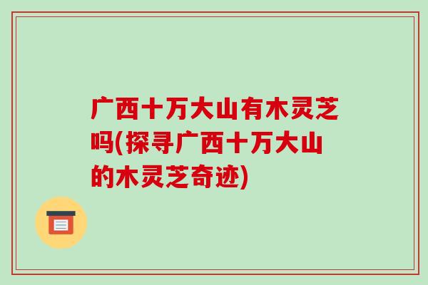 广西十万大山有木灵芝吗(探寻广西十万大山的木灵芝奇迹)