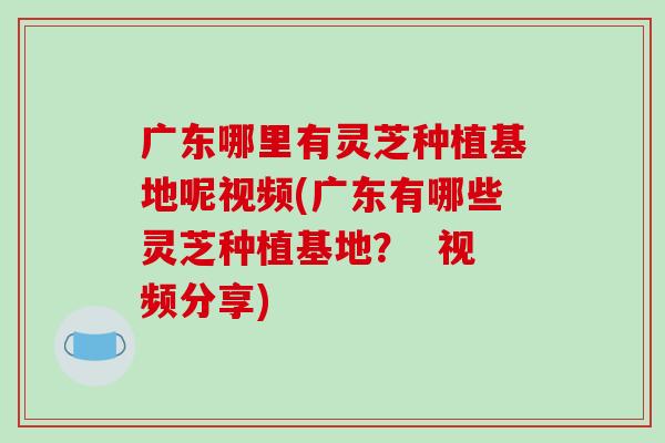 广东哪里有灵芝种植基地呢视频(广东有哪些灵芝种植基地？  视频分享)