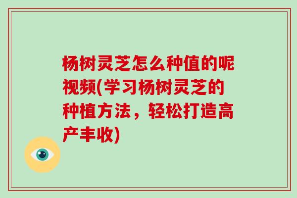 杨树灵芝怎么种值的呢视频(学习杨树灵芝的种植方法，轻松打造高产丰收)