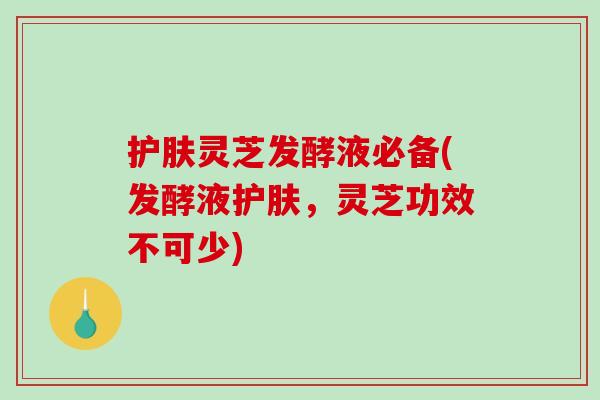 护肤灵芝发酵液必备(发酵液护肤，灵芝功效不可少)