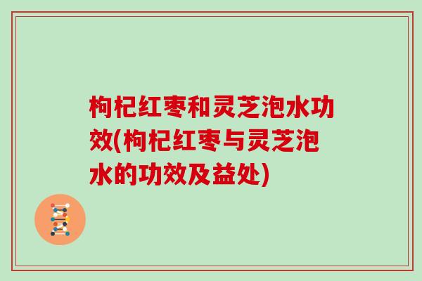 枸杞红枣和灵芝泡水功效(枸杞红枣与灵芝泡水的功效及益处)