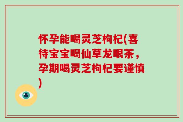怀孕能喝灵芝枸杞(喜待宝宝喝仙草龙眼茶，孕期喝灵芝枸杞要谨慎)