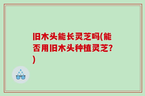 旧木头能长灵芝吗(能否用旧木头种植灵芝？)
