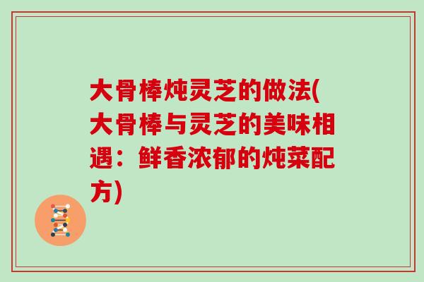 大骨棒炖灵芝的做法(大骨棒与灵芝的美味相遇：鲜香浓郁的炖菜配方)
