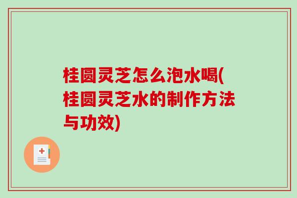 桂圆灵芝怎么泡水喝(桂圆灵芝水的制作方法与功效)