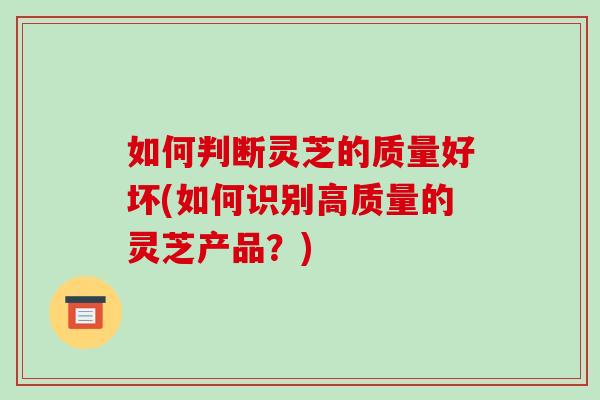 如何判断灵芝的质量好坏(如何识别高质量的灵芝产品?) 如何判断灵芝的质量好坏(如何识别高质量的灵芝产品?)