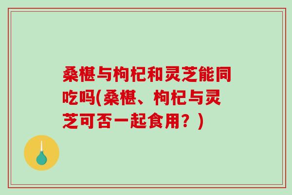 桑椹与枸杞和灵芝能同吃吗(桑椹、枸杞与灵芝可否一起食用？)