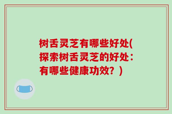 树舌灵芝有哪些好处(探索树舌灵芝的好处：有哪些健康功效？)