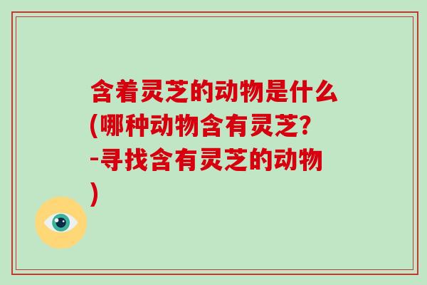 含着灵芝的动物是什么(哪种动物含有灵芝？-寻找含有灵芝的动物)
