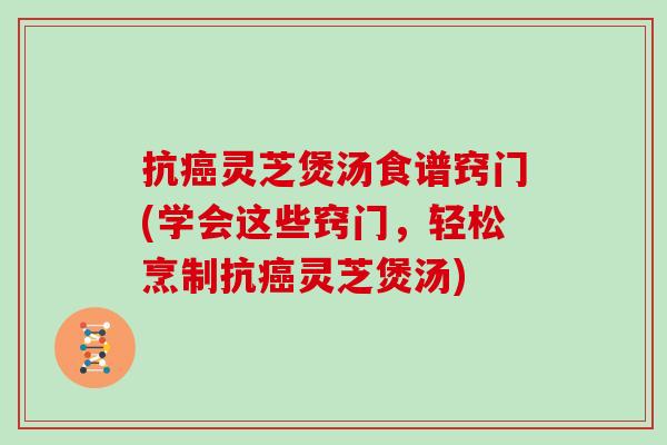 抗灵芝煲汤食谱窍门(学会这些窍门，轻松烹制抗灵芝煲汤)