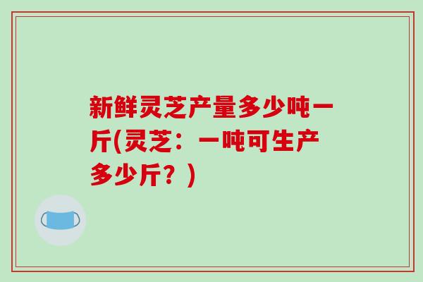 新鲜灵芝产量多少吨一斤(灵芝：一吨可生产多少斤？)