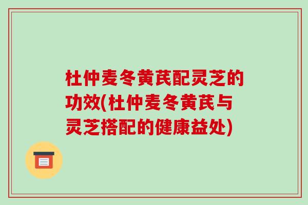 杜仲麦冬黄芪配灵芝的功效(杜仲麦冬黄芪与灵芝搭配的健康益处)