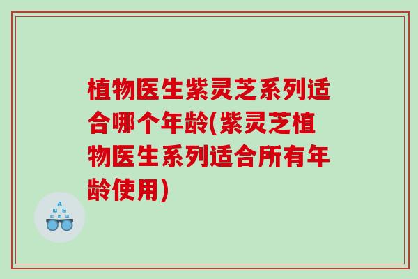 植物医生紫灵芝系列适合哪个年龄(紫灵芝植物医生系列适合所有年龄使用)