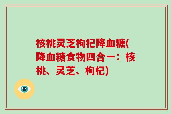 核桃灵芝枸杞降(降食物四合一:核桃、灵芝、枸杞) 核桃灵芝枸杞降(降食物四合一:核桃、灵芝、枸杞)