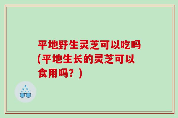 平地野生灵芝可以吃吗(平地生长的灵芝可以食用吗？)