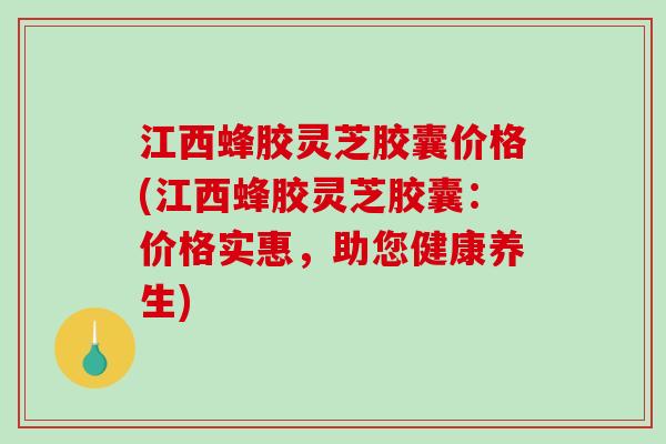 江西蜂胶灵芝胶囊价格(江西蜂胶灵芝胶囊：价格实惠，助您健康养生)