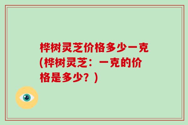 桦树灵芝价格多少一克(桦树灵芝：一克的价格是多少？)