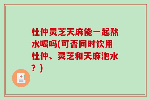 杜仲灵芝天麻能一起熬水喝吗(可否同时饮用杜仲、灵芝和天麻泡水？)