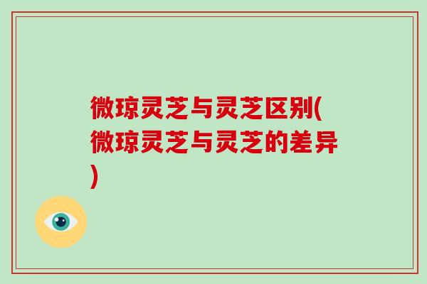 微琼灵芝与灵芝区别(微琼灵芝与灵芝的差异)