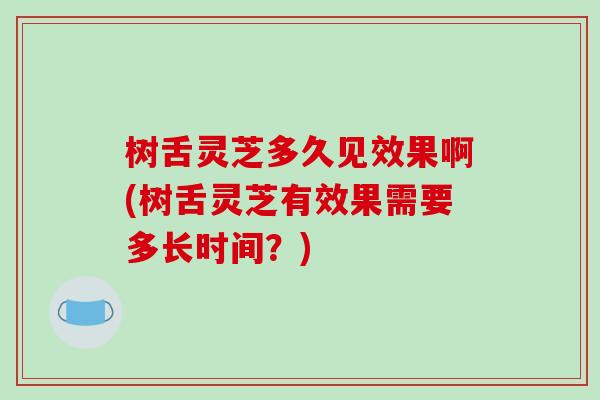 树舌灵芝多久见效果啊(树舌灵芝有效果需要多长时间？)