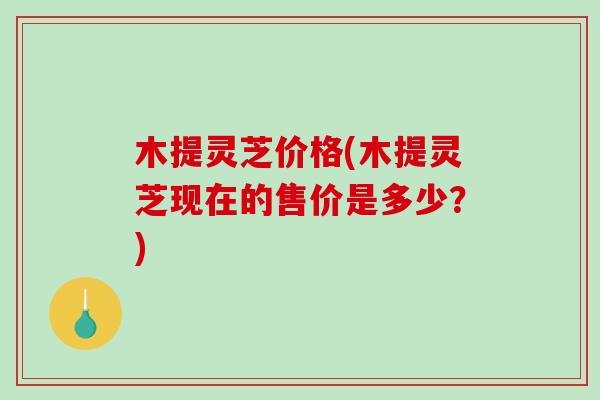 木提灵芝价格(木提灵芝现在的售价是多少？)