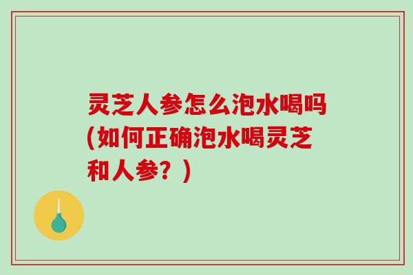 灵芝人参怎么泡水喝吗(如何正确泡水喝灵芝和人参？)