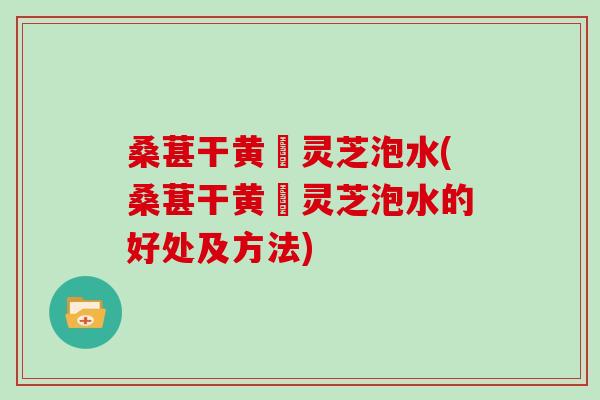 桑葚干黄茋灵芝泡水(桑葚干黄茋灵芝泡水的好处及方法)
