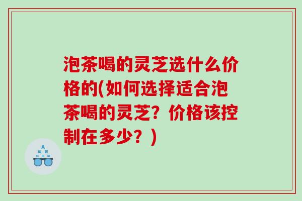 泡茶喝的灵芝选什么价格的(如何选择适合泡茶喝的灵芝？价格该控制在多少？)