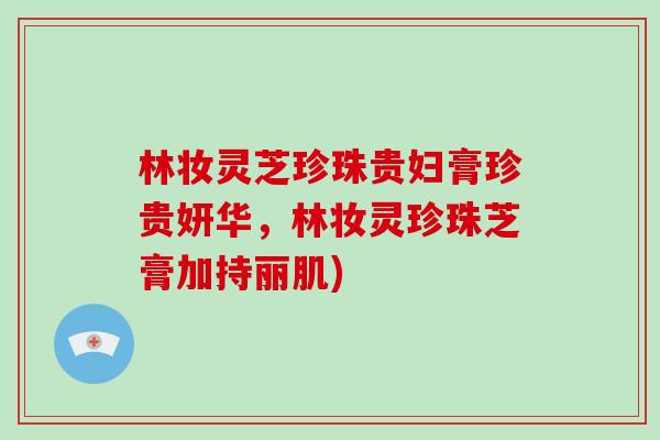 林妆灵芝珍珠贵妇膏珍贵妍华，林妆灵珍珠芝膏加持丽肌)