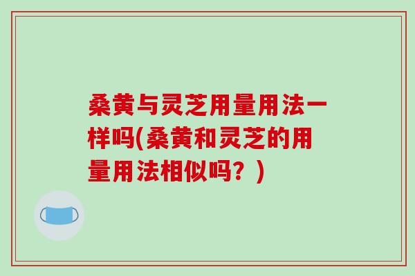 桑黄与灵芝用量用法一样吗(桑黄和灵芝的用量用法相似吗？)
