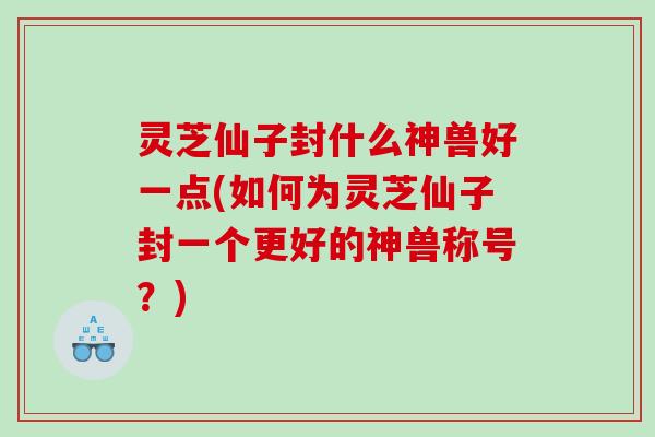 灵芝仙子封什么神兽好一点(如何为灵芝仙子封一个更好的神兽称号？)