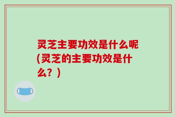 灵芝主要功效是什么呢(灵芝的主要功效是什么？)