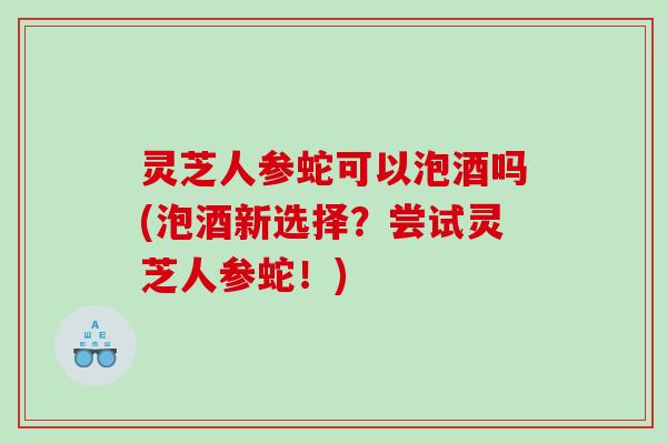 灵芝人参蛇可以泡酒吗(泡酒新选择？尝试灵芝人参蛇！)