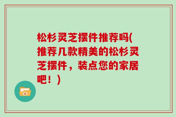 松杉灵芝摆件推荐吗(推荐几款精美的松杉灵芝摆件，装点您的家居吧！)