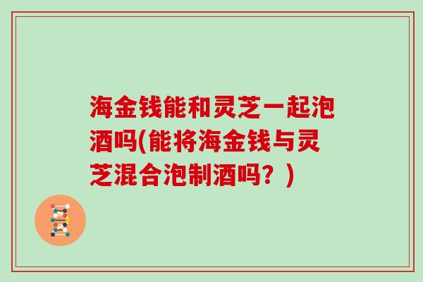 海金钱能和灵芝一起泡酒吗(能将海金钱与灵芝混合泡制酒吗?) 海金钱能和灵芝一起泡酒吗(能将海金钱与灵芝混合泡制酒吗?)