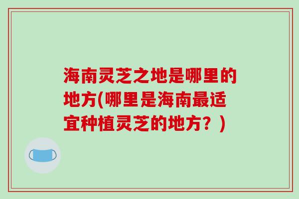 海南灵芝之地是哪里的地方(哪里是海南适宜种植灵芝的地方？)