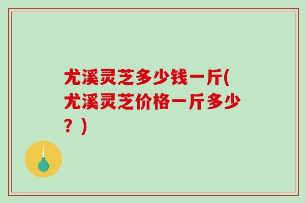 尤溪灵芝多少钱一斤(尤溪灵芝价格一斤多少？)