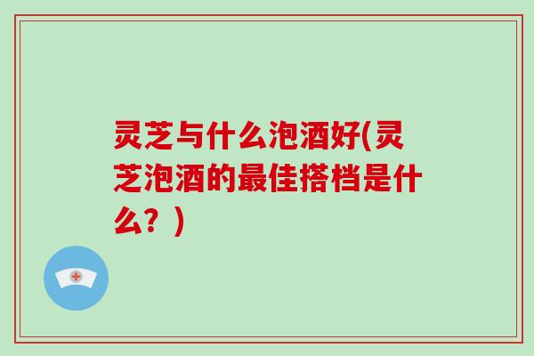 灵芝与什么泡酒好(灵芝泡酒的佳搭档是什么？)