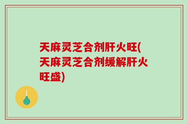 天麻灵芝合剂火旺(天麻灵芝合剂缓解火旺盛)
