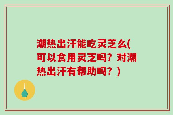 潮热出汗能吃灵芝么(可以食用灵芝吗？对潮热出汗有帮助吗？)