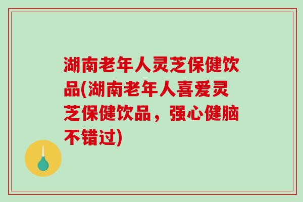 湖南老年人灵芝保健饮品(湖南老年人喜爱灵芝保健饮品，强心健脑不错过)