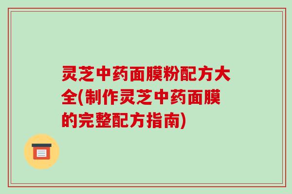 灵芝面膜粉配方大全(制作灵芝面膜的完整配方指南) 灵芝面膜粉配方大全(制作灵芝面膜的完整配方指南)