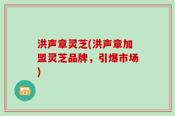 洪声章灵芝(洪声章加盟灵芝品牌，引爆市场)