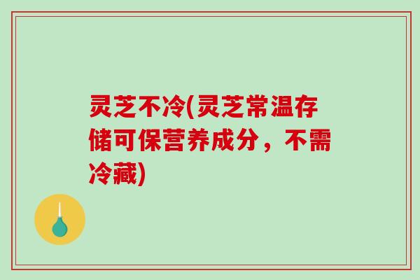 灵芝不冷(灵芝常温存储可保营养成分，不需冷藏)