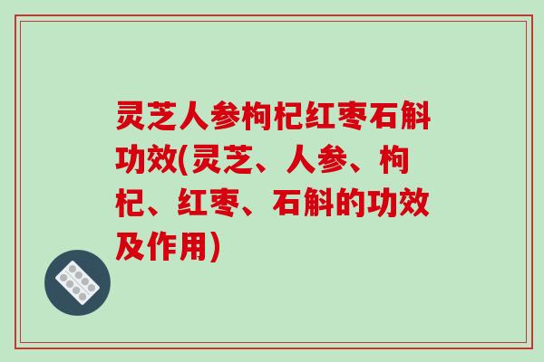 灵芝人参枸杞红枣石斛功效(灵芝、人参、枸杞、红枣、石斛的功效及作用)